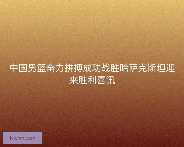 中国男篮奋力拼搏成功战胜哈萨克斯坦迎来胜利喜讯