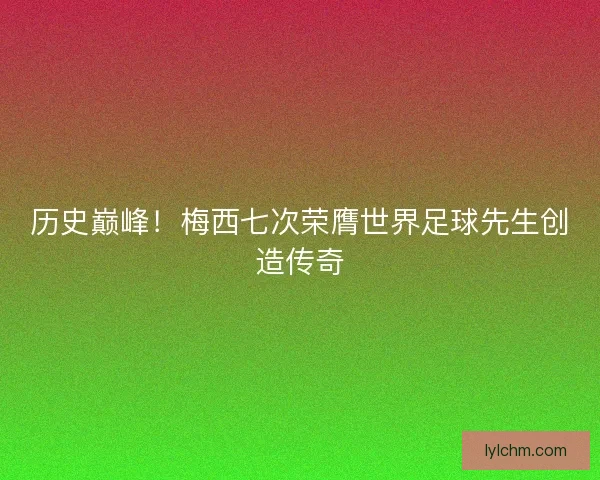 历史巅峰！梅西七次荣膺世界足球先生创造传奇