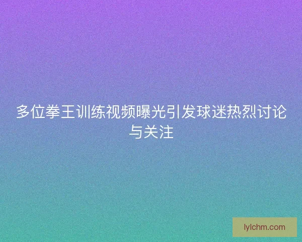 多位拳王训练视频曝光引发球迷热烈讨论与关注