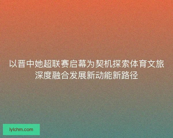 以晋中她超联赛启幕为契机探索体育文旅深度融合发展新动能新路径