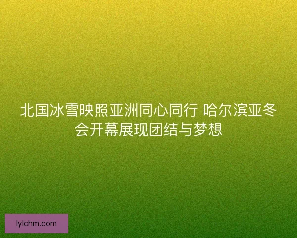 北国冰雪映照亚洲同心同行 哈尔滨亚冬会开幕展现团结与梦想