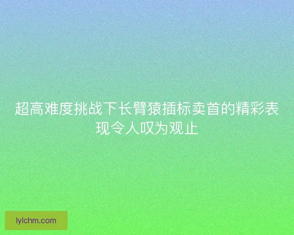 超高难度挑战下长臂猿插标卖首的精彩表现令人叹为观止