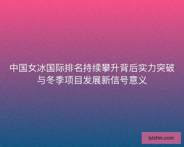 中国女冰国际排名持续攀升背后实力突破与冬季项目发展新信号意义