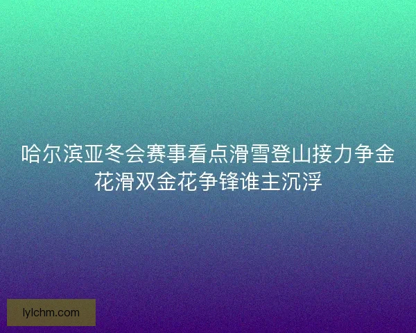哈尔滨亚冬会赛事看点滑雪登山接力争金花滑双金花争锋谁主沉浮