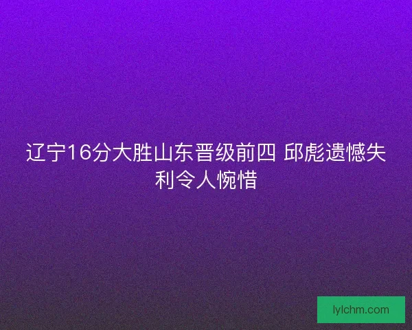 辽宁16分大胜山东晋级前四 邱彪遗憾失利令人惋惜